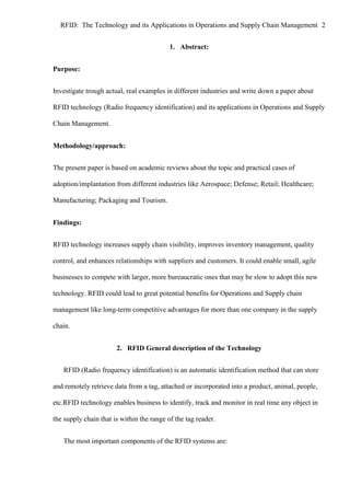 RFID: The Technology and its Applications in Operations and Supply Chain Management 2
1. Abstract:
Purpose:
Investigate trough actual, real examples in different industries and write down a paper about
RFID technology (Radio frequency identification) and its applications in Operations and Supply
Chain Management.
Methodology/approach:
The present paper is based on academic reviews about the topic and practical cases of
adoption/implantation from different industries like Aerospace; Defense; Retail; Healthcare;
Manufacturing; Packaging and Tourism.
Findings:
RFID technology increases supply chain visibility, improves inventory management, quality
control, and enhances relationships with suppliers and customers. It could enable small, agile
businesses to compete with larger, more bureaucratic ones that may be slow to adopt this new
technology. RFID could lead to great potential benefits for Operations and Supply chain
management like long-term competitive advantages for more than one company in the supply
chain.
2. RFID General description of the Technology
RFID (Radio frequency identification) is an automatic identification method that can store
and remotely retrieve data from a tag, attached or incorporated into a product, animal, people,
etc.RFID technology enables business to identify, track and monitor in real time any object in
the supply chain that is within the range of the tag reader.
The most important components of the RFID systems are:

 