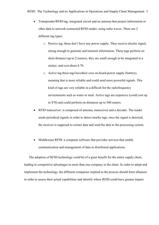 RFID: The Technology and its Applications in Operations and Supply Chain Management 3
Transponder/RFID tag: integrated circuit and an antenna that project information or
other data to network-connected RFID reader, using radio waves. There are 2
different tag types:
o Passive tag: these don’t have any power supply. They receive electric signal,
strong enough to generate and transmit information. These tags perform on
short distance (up to 2 meters), they are small enough to be integrated in a
sticker, and cost about $.70.
o Active tag:these tags havetheir own on-board power supply (battery),
meaning that is more reliable and could send more powerful signals. This
kind of tags are very reliable in a difficult for the radiofrequency
environments such as water or steal. Active tags are expensive (could cost up
to $70) and could perform on distances up to 500 meters.
RFID transceiver: is composed of antenna, transceiver and a decoder. The reader
sends periodical signals in order to detect nearby tags, once the signal is detected,
the receiver is supposed to extract data and send the date to the processing system.

Middleware RFID: a computer software that provides services that enable
communication and management of data in distributed applications.
The adoption of RFID technology could be of a great benefit for the entire supply chain,
leading to competitive advantages in more than one company in the chain. In order to adopt and
implement the technology, the different companies implied in the process should form alliances
in order to assess their actual capabilities and identify where RFID could have greater impact.

 