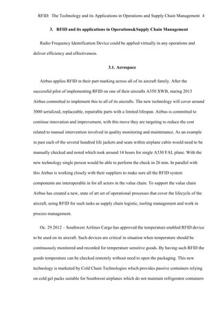 RFID: The Technology and its Applications in Operations and Supply Chain Management 4
3. RFID and its applications in Operations&Supply Chain Management
Radio Frequency Identification Device could be applied virtually in any operations and
deliver efficiency and effectiveness.
3.1. Aerospace
Airbus applies RFID in their part marking across all of its aircraft family. After the
successful pilot of implementing RFID on one of their aircrafts A350 XWB, staring 2013
Airbus committed to implement this to all of its aircrafts. The new technology will cover around
3000 serialized, replaceable, repairable parts with a limited lifespan. Airbus is committed to
continue innovation and improvement, with this move they are targeting to reduce the cost
related to manual intervention involved in quality monitoring and maintenance. As an example
in past each of the several hundred life jackets and seats within airplane cabin would need to be
manually checked and noted which took around 14 hours for single A330 FAL plane. With the
new technology single person would be able to perform the check in 26 min. In parallel with
this Airbus is working closely with their suppliers to make sure all the RFID system
components are interoperable in for all actors in the value chain. To support the value chain
Airbus has created a new, state of art set of operational processes that cover the lifecycle of the
aircraft, using RFID for such tasks as supply chain logistic, tooling management and work in
process management.
Oc. 29 2012 – Southwest Airlines Cargo has approved the temperature enabled RFID device
to be used on its aircraft. Such devices are critical in situation when temperature should be
continuously monitored and recorded for temperature sensitive goods. By having such RFID the
goods temperature can be checked remotely without need to open the packaging. This new
technology is marketed by Cold Chain Technologies which provides passive containers relying
on cold gel packs suitable for Southwest airplanes which do not maintain refrigerator containers

 