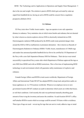 RFID: The Technology and its Applications in Operations and Supply Chain Management 5
due to the size and weight. The solution is passive RFID which gets activated by wake-up
signal from handheld device, having an active RFID could be concern from a regulation
prospective.(Roberti 2012)
3.2. Defense
US Navy tests show Visible Assets readers – tags can operate at zero safe separation
distance to ordnance. Navy maintains sites at which stores bombs and ordnance that are denoted
by what is known as electro-explosive device EED or electrically initiated device EID.
Electromagnetic radiation EMR produced by the RFID could create potential danger when
around the EED or EID as malfunction or premature detonation – this is known as Hazards of
Electromagnetic Radiation to Ordnance HERO. Visible Assets, manufacturer of 134kHz tags
and readers has announced portable handhold device first to be certified by US Department of
the Navy with a zero Safe Separation Distance SSD for Ordnance. Their devices were tested
successfully in specialized Navy center after which Department of Defense approved the tags as
zero SSD from HERO and with no HERO restrictions. This is first time of implementing RFID
technology in such environment which will guarantee safety maintenance of explosive and
ordnance.
Canada Foreign Affairs used RFID to track assets worldwide. Department of Foreign
Affairs and International Trade DFAIT has adopted RFID to keep track and perform audits on
house appliances on its 170 locations worldwide. Whenever an employee moves to new
government location DFAIT conducts an audit to determine which assets are within that house,
as well their conditions. Until recently this task was performed manually absorbing great
amount of time to tag the inventory and assess the condition. At each location DFAIT’s office
staff attaches RFID to assets which on average could be around 130 items within a residence.
Three type of tags are used – woven tag for rugs that can survive wash, adhesive tags or metal

 