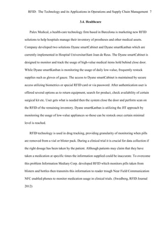 RFID: The Technology and its Applications in Operations and Supply Chain Management 7
3.4. Healthcare
Palex Medical, a health-care technology firm based in Barcelona is marketing new RFID
solutions to help hospitals manage their inventory of prostheses and other medical assets.
Company developed two solutions Dyane smartCabinet and Dyane smartKanban which are
currently implemented in Hospital UniversitariSant Joan de Reus. The Dyane smartCabinet is
designed to monitor and track the usage of high-value medical items hold behind close door.
While Dyane smartKanban is monitoring the usage of daily low-value, frequently restock
supplies such as gloves of gauze. The access to Dyane smartCabinet is maintained by secure
access utilizing biometrics or special RFID card or via password. After authentication user is
offered several options as to return equipment, search for product, check availability of certain
surgical kit etc. User gets what is needed then the system close the door and perform scan on
the RFID of the remaining inventory. Dyane smartKanban is utilizing the JIT approach by
monitoring the usage of low-value appliances so those can be restock once certain minimal
level is reached.
RFID technology is used in drug tracking, providing granularity of monitoring when pills
are removed from a vial or blister pack. During a clinical trial it is crucial for data collection if
the right dosage has been taken by the patient. Although patients may claim that they have
taken a medication at specific times the information supplied could be inaccurate. To overcome
this problem Information Mediary Corp. developed RFID which monitors pills taken from
blisters and bottles then transmits this information to reader trough Near Field Communication
NFC enabled phones to monitor medication usage in clinical trials. (Swedberg, RFID Journal
2012)

 