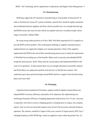 RFID: The Technology and its Applications in Operations and Supply Chain Management 8
3.5. Manufacturing
RFID tags support the JIT automotive manufacturing in Toyota plant in Princeton IN. In
order to facilitate the Toyota JIT system or Kanban, material flow should be tightly monitored
and coordinated between suppliers and final vehicle-assembly line. For example barcode tags
and RFIDs ensure that seats for each vehicle are together and move on pallets trough various
stages of assembly. (Hallett 2004)
By using strong market position as of Jan1 2005, Wal-Mart requested all of its suppliers to
provide RFID on their products. This created great challenge to suppliers manufacturing as
implementation was supposed to happen over running operations. Some of the suppliers
implemented the RFID at the end of their manufacturing process just to satisfy the requirement
of Wal-Mart but not taking any of the benefits. Others took it seriously and embedded RFID
trough the entire process. Wells’ Diary took the second option and implemented RFID at full
scale of its operations. At that moment there was not enough information around this solution
and Wells Diary was supposed to perform trial and error to find the best solution. This
exploration gave them great knowledge around RFID and how to apply it from the harvesting
phase until store shelf.
3.6. Packaging
Argentina based manufacturer Promedon, supplies medical implants and prostheses has
adopted RFID to increase efficiency and quality of its shipments. By implementing new
technology Promedon efficiency of shipping department reduced from 1h to 15 min. Accuracy
is especially vital when it comes to shipping goods to a hospital prior to surgery, the company
reports, since an error can mean that surgeons may not have the necessary materials during an
operation. The solution, installed in August of this year, consists of Tageos passive EPC Gen 2
ultrahigh-frequency (UHF) RFID tags, which are applied to items within the product line. As

 