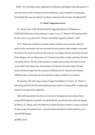RFID: The Technology and its Applications in Operations and Supply Chain Management 9
each item arrives at the warehouse from the manufacturer, a tag is attached to its packaging.
Xerafy Metal Skin tags are utilized for products composed mostly of metal. (Swedberg 2012)
3.7. Retail - Department stores
J.C. Penney Aims To Be 100 Percent RFID Tagged By February 2013Speaking at
FORTUNE'S Brainstorm Tech conference in Aspen, Colo., J.C. Penney's CEO announced that
he aims to have every piece of J.C. Penney's merchandise tagged by February 1, 2013.
If J.C. Penney has confidence in its data, and has confidence in its associates' ability to
quickly locate merchandise, then one can easily envision scenarios where shoppers can request
that items on the screen be pulled for them to try on. According to British consultancy Envision
Retail, shoppers who use fitting rooms are 71 percent more likely to make a purchase than those
who merely browse. The size of their purchase is usually twice as large, and if they received
service while in the fitting room, their purchases are typically three times larger. Of equal
interest will be the impact that this expansion of RFID has on J.C. Penney's omni-channel
fulfillment plans. In-store pick up is not currently an option available to its customers.
By operating with such a large volume of tagged merchandise in its stores, J.C. Penney is
positioning itself to be the first major department store retailer to leverage RFID to dramatically
enhance its loss-prevention capabilities.
Self-reinforcing dynamic has been set in motion in the department-store channel that is
causing RFID adoption to snowball. Several brands that, up until now, have only been tagging
for Macy's, J.C. Penney and/or Wal-Mart have reached the point at which it is more economical
for them to tag entire product lines -- even merchandise destined for retailers that have yet to
require RFID tagging.
(KAMEL 2012)

 