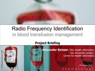 1
Radio Frequency Identification
in blood transfusion management
Alexander Beisser, MSc Health Informatics
City University London,
Centre for Health Informatics
25th October 2007
Project Briefing
©AlexanderBeisser2007
 