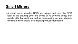 Smart Mirrors
• A smart mirror includes RFID technology that read the RFID
tags in the clothing your are trying on to provide things that
match with that outfit as well as commenting on your choices
the smart mirror would also display product information.
 