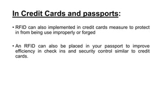 In Credit Cards and passports:
• RFID can also implemented in credit cards measure to protect
in from being use improperly or forged
• An RFID can also be placed in your passport to improve
efficiency in check ins and security control similar to credit
cards.
 
