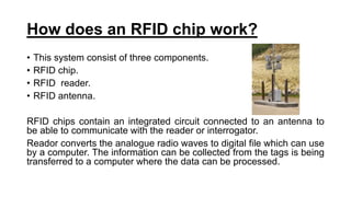 How does an RFID chip work?
• This system consist of three components.
• RFID chip.
• RFID reader.
• RFID antenna.
RFID chips contain an integrated circuit connected to an antenna to
be able to communicate with the reader or interrogator.
Reador converts the analogue radio waves to digital file which can use
by a computer. The information can be collected from the tags is being
transferred to a computer where the data can be processed.
 