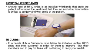 HOSPITAL WRISTBANDS
• Another use of RFID chips is as hospital wristbands that store the
patient information the treatment that their on and other information
is critical to surgery and well being of the patient.
IN CLUBS:
• In a beach club in Barcelona have taken the initiative implant RFID
chips into their customer in order for them to improve that their
members and to pay for items with out having to carry your wallet.
 