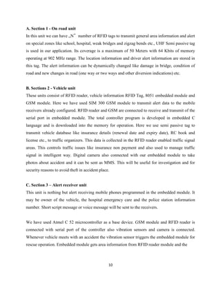 A. Section 1 - On road unit
In this unit we can have „N‟ number of RFID tags to transmit general area information and alert
on special zones like school, hospital, weak bridges and zigzag bends etc., UHF Semi passive tag
is used in our application. Its coverage is a maximum of 50 Meters with 64 Kbits of memory
operating at 902 MHz range. The location information and driver alert information are stored in
this tag. The alert information can be dynamically changed like damage in bridge, condition of
road and new changes in road (one way or two ways and other diversion indications) etc.

B. Sections 2 - Vehicle unit
These units consist of RFID reader, vehicle information RFID Tag, 8051 embedded module and
GSM module. Here we have used SIM 300 GSM module to transmit alert data to the mobile
receivers already configured. RFID reader and GSM are connected to receive and transmit of the
serial port in embedded module. The total controller program is developed in embedded C
language and is downloaded into the memory for operation. Here we use semi passive tag to
transmit vehicle database like insurance details (renewal date and expiry date), RC book and
license etc., to traffic organizers. This data is collected in the RFID reader enabled traffic signal
areas. This controls traffic issues like insurance non payment and also used to manage traffic
signal in intelligent way. Digital camera also connected with our embedded module to take
photos about accident and it can be sent as MMS. This will be useful for investigation and for
security reasons to avoid theft in accident place.
C. Section 3 – Alert receiver unit
This unit is nothing but alert receiving mobile phones programmed in the embedded module. It
may be owner of the vehicle, the hospital emergency care and the police station information
number. Short script message or voice message will be sent to the receivers.

We have used Atmel C 52 microcontroller as a base device. GSM module and RFID reader is
connected with serial port of the controller also vibration sensors and camera is connected.
Whenever vehicle meets with an accident the vibration sensor triggers the embedded module for
rescue operation. Embedded module gets area information from RFID reader module and the

10

 