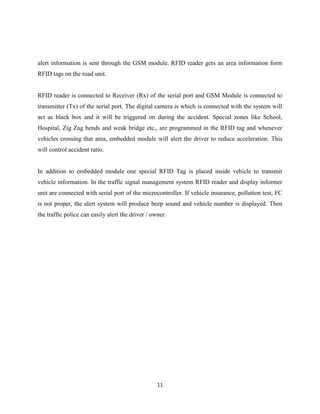 alert information is sent through the GSM module. RFID reader gets an area information form
RFID tags on the road unit.

RFID reader is connected to Receiver (Rx) of the serial port and GSM Module is connected to
transmitter (Tx) of the serial port. The digital camera is which is connected with the system will
act as black box and it will be triggered on during the accident. Special zones like School,
Hospital, Zig Zag bends and weak bridge etc., are programmed in the RFID tag and whenever
vehicles crossing that area, embedded module will alert the driver to reduce acceleration. This
will control accident ratio.

In addition to embedded module one special RFID Tag is placed inside vehicle to transmit
vehicle information. In the traffic signal management system RFID reader and display informer
unit are connected with serial port of the microcontroller. If vehicle insurance, pollution test, FC
is not proper, the alert system will produce beep sound and vehicle number is displayed. Then
the traffic police can easily alert the driver / owner.

11

 
