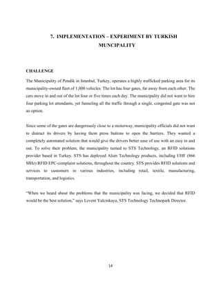 7. IMPLEMENTATION – EXPERIMENT BY TURKISH
MUNCIPALITY

CHALLENGE
The Municipality of Pendik in Istanbul, Turkey, operates a highly trafficked parking area for its
municipality-owned fleet of 1,000 vehicles. The lot has four gates, far away from each other. The
cars move in and out of the lot four or five times each day. The municipality did not want to hire
four parking lot attendants, yet funneling all the traffic through a single, congested gate was not
an option.

Since some of the gates are dangerously close to a motorway, municipality officials did not want
to distract its drivers by having them press buttons to open the barriers. They wanted a
completely automated solution that would give the drivers better ease of use with an easy in and
out. To solve their problem, the municipality turned to STS Technology, an RFID solutions
provider based in Turkey. STS has deployed Alien Technology products, including UHF (866
MHz) RFID EPC-complaint solutions, throughout the country. STS provides RFID solutions and
services to customers in various industries, including retail, textile, manufacturing,
transportation, and logistics.
―When we heard about the problems that the municipality was facing, we decided that RFID
would be the best solution,‖ says Levent Yalcinkaya, STS Technology Technopark Director.

14

 
