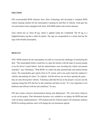 SOLUTION

STS recommended RFID solutions from Alien Technology and developed a complete RFID
vehicle tracking solution for the municipality’s parking lot and fleet of vehicles. Each gate has
exit and entrance doors equipped with Alien ALR-8800 readers and circular antennas.

Each vehicle has an Alien M tag, which is applied inside the windshield. The M tag is a
highperformance tag that is ideal for plastic. The tags are encapsulated in a sticker that has the
logo of the Pendik municipality.

RESULTS
STS’s RFID solution for the municipality was able to overcome the challenges of monitoring the
fleet. ―The municipality before would have to open the barriers with the help of security people
or by the driver’s action button. And the administrators were recording the vehicle movements
manually,‖ says Yalcinkaya. ―With RFID, we collect the data automatically and without human
action. The municipality gets reports from its IT system, and it can easily track the employee’s
vehicles and parking lot status,‖ he explains. And the drivers are not busy opening the gates—
they are only driving their vehicles. Yalcinkaya adds that the key to the project’s success was the
ongoing testing that STS did first in lab conditions and then on-site. ―It’s very important to test
hardware and software with the real conditions,‖ he says.
STS also creates extensive documentation during each deployment. ―We write down whatever
we do on the project. That information becomes very valuable as we deploy the RFID and start
work on future implementations.‖ STS predicts that the Turkish market will continueto embrace
RFID for tracking solutions, and it will change the way businesses operate.

15

 