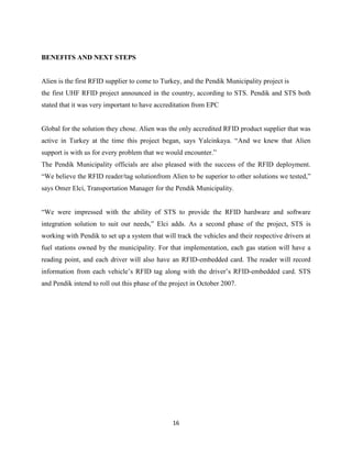 BENEFITS AND NEXT STEPS

Alien is the first RFID supplier to come to Turkey, and the Pendik Municipality project is
the first UHF RFID project announced in the country, according to STS. Pendik and STS both
stated that it was very important to have accreditation from EPC

Global for the solution they chose. Alien was the only accredited RFID product supplier that was
active in Turkey at the time this project began, says Yalcinkaya. ―And we knew that Alien
support is with us for every problem that we would encounter.‖
The Pendik Municipality officials are also pleased with the success of the RFID deployment.
―We believe the RFID reader/tag solutionfrom Alien to be superior to other solutions we tested,‖
says Omer Elci, Transportation Manager for the Pendik Municipality.
―We were impressed with the ability of STS to provide the RFID hardware and software
integration solution to suit our needs,‖ Elci adds. As a second phase of the project, STS is
working with Pendik to set up a system that will track the vehicles and their respective drivers at
fuel stations owned by the municipality. For that implementation, each gas station will have a
reading point, and each driver will also have an RFID-embedded card. The reader will record
information from each vehicle’s RFID tag along with the driver’s RFID-embedded card. STS
and Pendik intend to roll out this phase of the project in October 2007.

16

 