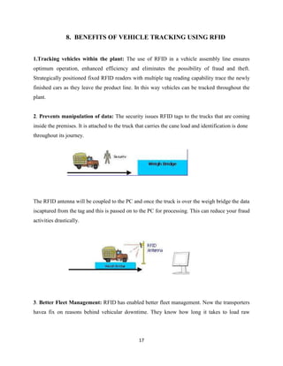 8. BENEFITS OF VEHICLE TRACKING USING RFID
1.Tracking vehicles within the plant: The use of RFID in a vehicle assembly line ensures
optimum operation, enhanced efficiency and eliminates the possibility of fraud and theft.
Strategically positioned fixed RFID readers with multiple tag reading capability trace the newly
finished cars as they leave the product line. In this way vehicles can be tracked throughout the
plant.

2. Prevents manipulation of data: The security issues RFID tags to the trucks that are coming
inside the premises. It is attached to the truck that carries the cane load and identification is done
throughout its journey.

The RFID antenna will be coupled to the PC and once the truck is over the weigh bridge the data
iscaptured from the tag and this is passed on to the PC for processing. This can reduce your fraud
activities drastically.

3. Better Fleet Management: RFID has enabled better fleet management. Now the transporters
havea fix on reasons behind vehicular downtime. They know how long it takes to load raw

17

 