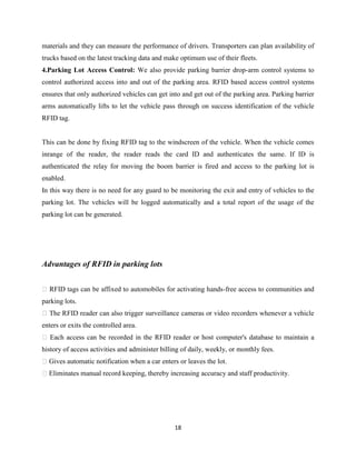 materials and they can measure the performance of drivers. Transporters can plan availability of
trucks based on the latest tracking data and make optimum use of their fleets.
4.Parking Lot Access Control: We also provide parking barrier drop-arm control systems to
control authorized access into and out of the parking area. RFID based access control systems
ensures that only authorized vehicles can get into and get out of the parking area. Parking barrier
arms automatically lifts to let the vehicle pass through on success identification of the vehicle
RFID tag.

This can be done by fixing RFID tag to the windscreen of the vehicle. When the vehicle comes
inrange of the reader, the reader reads the card ID and authenticates the same. If ID is
authenticated the relay for moving the boom barrier is fired and access to the parking lot is
enabled.
In this way there is no need for any guard to be monitoring the exit and entry of vehicles to the
parking lot. The vehicles will be logged automatically and a total report of the usage of the
parking lot can be generated.

Advantages of RFID in parking lots
 RFID tags can be affixed to automobiles for activating hands-free access to communities and
parking lots.
 The RFID reader can also trigger surveillance cameras or video recorders whenever a vehicle
enters or exits the controlled area.
 Each access can be recorded in the RFID reader or host computer's database to maintain a
history of access activities and administer billing of daily, weekly, or monthly fees.
Gives automatic notification when a car enters or leaves the lot.
Eliminates manual record keeping, thereby increasing accuracy and staff productivity.

18

 