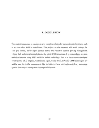9. CONCLUSION

This project is designed as a system to give complete solution for transport related problems such
as accident alert, Vehicle surveillance. This project can also extended with small changes for
Toll gate control, traffic signal control, traffic rules violation control, parking management,
vehicle theft and special zone alert using the latest RFID technology. It is proposed as a low cost
optimized solution using RFID and GSM mobile technology. This is in line with the developed
countries like USA, England, German and Japan, where RFID, GPS and GSM technologies are
widely used for traffic management. But in India we have not implemented any automated
system for transport management due to prohibitive cost.

19

 
