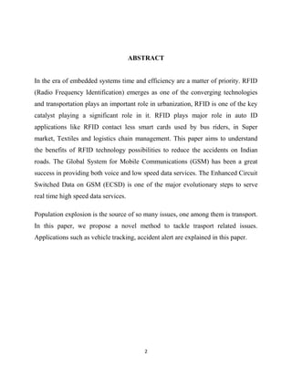 ABSTRACT

In the era of embedded systems time and efficiency are a matter of priority. RFID
(Radio Frequency Identification) emerges as one of the converging technologies
and transportation plays an important role in urbanization, RFID is one of the key
catalyst playing a significant role in it. RFID plays major role in auto ID
applications like RFID contact less smart cards used by bus riders, in Super
market, Textiles and logistics chain management. This paper aims to understand
the benefits of RFID technology possibilities to reduce the accidents on Indian
roads. The Global System for Mobile Communications (GSM) has been a great
success in providing both voice and low speed data services. The Enhanced Circuit
Switched Data on GSM (ECSD) is one of the major evolutionary steps to serve
real time high speed data services.
Population explosion is the source of so many issues, one among them is transport.
In this paper, we propose a novel method to tackle trasport related issues.
Applications such as vehicle tracking, accident alert are explained in this paper.

2

 