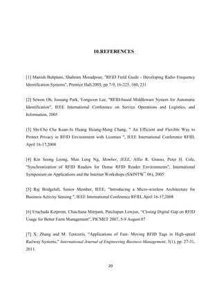 10.REFERENCES

[1] Manish Buhptani, Shahram Moradpour, "RFID Field Guide - Developing Radio Frequency
Identification Systems", Prentice Hall,2005, pp 7-9, 16-225, 160, 231

[2] Sewon Oh, Joosang Park, Yongioon Lee, "RFID-based Middleware System for Automatic
Identification", IEEE International Conference on Service Operations and Logistics, and
Information, 2005

[3] Shi-Cho Cha Kuan-Ju Huang Hsiang-Meng Chang, " An Efficient and Flexible Way to
Protect Privacy in RFID Environment with Licenses ", IEEE International Conference RFID,
April 16-17,2008

[4] Kin Seong Leong, Mun Leng Ng, Member, IEEE, Alfio R. Grasso, Peter H. Cole,
"Synchronization of RFID Readers for Dense RFID Reader Environments", International
Symposium on Applications and the Internet Workshops (SAINTW‟ 06), 2005

[5] Raj Bridgelall, Senior Member, IEEE, "Introducing a Micro-wireless Architecture for
Business Activity Sensing ", IEEE International Conference RFID, April 16-17,2008
[6] Urachada Ketprom, Chaichana Mitrpant, Putchapan Lowjun, ―Closing Digital Gap on RFID
Usage for Better Farm Management‖, PICMET 2007, 5-9 August 07
[7] X. Zhang and M. Tentzeris, ―Applications of Fast- Moving RFID Tags in High-speed
Railway Systems,‖ International Journal of Engineering Business Management, 3(1), pp. 27-31,
2011.

20

 