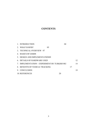 CONTENTS

1. INTRODUCTION
2. WHAT IS RFID?

04
05

3. TECHNICAL OVERVIEW 07
4. BASICS OF GSM08
5. DESIGN AND IMPLEMENTATION09
6. DETAILS OF HARDWARE USED

12

7. IMPLEMENTATION – EXPERIMENT BY TURKISH MU

14

8. BENEFITS OF VEHICLE TRACKING

17

9. CONCLUSION

19

10. REFERENCES

20

3

 