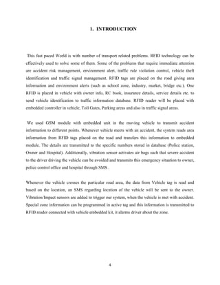 1. INTRODUCTION

This fast paced World is with number of transport related problems. RFID technology can be
effectively used to solve some of them. Some of the problems that require immediate attention
are accident risk management, environment alert, traffic rule violation control, vehicle theft
identification and traffic signal management. RFID tags are placed on the road giving area
information and environment alerts (such as school zone, industry, market, bridge etc.). One
RFID is placed in vehicle with owner info, RC book, insurance details, service details etc. to
send vehicle identification to traffic information database. RFID reader will be placed with
embedded controller in vehicle, Toll Gates, Parking areas and also in traffic signal areas.

We used GSM module with embedded unit in the moving vehicle to transmit accident
information to different points. Whenever vehicle meets with an accident, the system reads area
information from RFID tags placed on the road and transfers this information to embedded
module. The details are transmitted to the specific numbers stored in database (Police station,
Owner and Hospital). Additionally, vibration sensor activates air bags such that severe accident
to the driver driving the vehicle can be avoided and transmits this emergency situation to owner,
police control office and hospital through SMS .

Whenever the vehicle crosses the particular road area, the data from Vehicle tag is read and
based on the location, an SMS regarding location of the vehicle will be sent to the owner.
Vibration/Impact sensors are added to trigger our system, when the vehicle is met with accident.
Special zone information can be programmed in active tag and this information is transmitted to
RFID reader connected with vehicle embedded kit, it alarms driver about the zone.

4

 