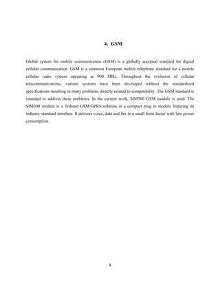 4. GSM

Global system for mobile communication (GSM) is a globally accepted standard for digital
cellular communication. GSM is a common European mobile telephone standard for a mobile
cellular radio system operating at 900 MHz. Throughout the evolution of cellular
telecommunications, various systems have been developed without the standardized
specifications resulting in many problems directly related to compatibility. The GSM standard is
intended to address these problems. In the current work, SIM300 GSM module is used. The
SIM300 module is a Triband GSM/GPRS solution in a compact plug in module featuring an
industry-standard interface. It delivers voice, data and fax in a small form factor with low power
consumption.

8

 