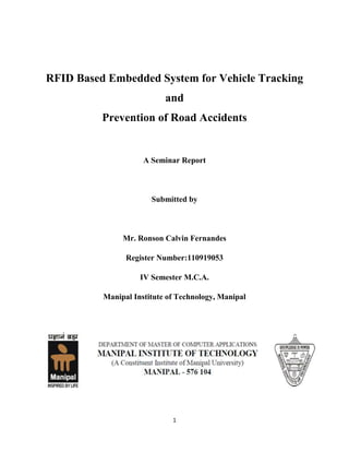 RFID Based Embedded System for Vehicle Tracking
and
Prevention of Road Accidents

A Seminar Report

Submitted by

Mr. Ronson Calvin Fernandes
Register Number:110919053
IV Semester M.C.A.
Manipal Institute of Technology, Manipal

1

 