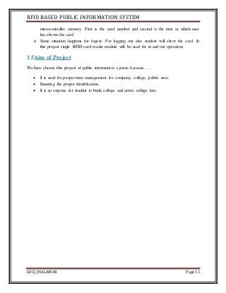 RFID BASED PUBLIC INFORMATION SYSTEM
GECJ, JHALAWAR Page 11
microcontroller memory. First is the card number and second is the time at which user
has shown the card.
 Same situation happens for logout. For logging out also student will show the card. In
this project single RFID card reader module will be used for in and out operation.
1.5Aim of Project
We have choose this project of public information system because…..
 It is used for proper time management for company, college, public area.
 Ensuring the proper identification.
 It is no surprise for student to bunk college and arrive college late.
 