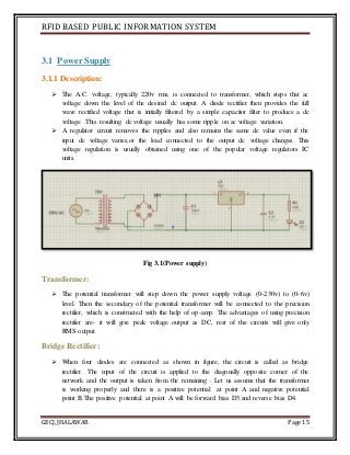 RFID BASED PUBLIC INFORMATION SYSTEM
GECJ, JHALAWAR Page 15
3.1 Power Supply
3.1.1 Description:
 The A.C. voltage, typically 220v rms, is connected to transformer, which steps that ac
voltage down the level of the desired dc output. A diode rectifier then provides the full
wave rectified voltage that is initially filtered by a simple capacitor filter to produce a dc
voltage .This resulting dc voltage usually has some ripple on ac voltage variation.
 A regulator circuit removes the ripples and also remains the same dc value even if the
input dc voltage varies,or the load connected to the output dc voltage changes. This
voltage regulation is usually obtained using one of the popular voltage regulators IC
units.
Fig 3.1(Power supply)
Transformer:
 The potential transformer will step down the power supply voltage (0-230v) to (0-6v)
level. Then the secondary of the potential transformer will be connected to the precision
rectifier, which is constructed with the help of op-amp. The advantages of using precision
rectifier are- it will give peak voltage output as DC, rest of the circuits will give only
RMS output.
Bridge Rectifier:
 When four diodes are connected as shown in figure, the circuit is called as bridge
rectifier. The input of the circuit is applied to the diagonally opposite corner of the
network and the output is taken from the remaining . Let us assume that the transformer
is working properly and there is a positive potential at point A and negative potential
point B.The positive potential at point A will be forward bias D3 and reverse bias D4.
 