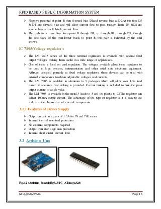 RFID BASED PUBLIC INFORMATION SYSTEM
GECJ, JHALAWAR Page 16
 Negative potential at point B then forward bias D1and reverse bias at D2.At this time D3
& D1 are forward bias and will allow current flow to pass through them; D4 &D2 are
reverse bias and will block current flow.
 The path for current flow from point B through D1, up through RL, through D3, through
the secondary of the transformer back to point B this path is indicated by the solid
arrows.
IC 7805(Voltage regulator):
 The LM 7805 series of the three terminal regulations is available with several fixed
output voltages making them useful in a wide range of applications.
 One of these is local on card regulation. The voltages available allow these regulators to
be used in logic systems, instrumentation and other solid state electronic equipment.
Although designed primarily as fixed voltage regulators, these devices can be used with
external components to obtain adjustable voltages and currents.
 The LM 7805 is available in aluminum to 3 packages which will allow over 1.5a load
current if adequate heat sinking is provided. Current limiting is included to limit the peak
output current to a safe value.
 The LM 7805 is available in the metal 3 leads to 5 and the plastic to 92.The regulator can
deliver 100mA output current. The advantage of this type of regulator is, it is easy to use
and minimize the number of external components.
3.1.2 Features of Power Supply
 Output current in excess of 1.5A for 78 and 78L series
 Internal thermal overload protection
 No external components required
 Output transistor sage area protection
 Internal short circuit current limit.
3.2 Arduino Uno
Fig3.2 (Arduino board)Fig3.3(IC ATmega328)
 
