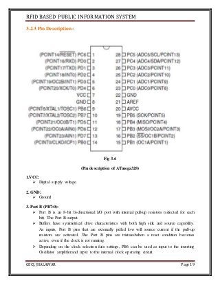 RFID BASED PUBLIC INFORMATION SYSTEM
GECJ, JHALAWAR Page 19
3.2.3 Pin Description:
Fig 3.6
(Pin description of ATmega328)
1.VCC:
 Digital supply voltage.
2. GND:
 Ground
3. Port B (PB7:0):
 Port B is an 8-bit bi-directional I/O port with internal pull-up resistors (selected for each
bit). The Port B output.
 Buffers have symmetrical drive characteristics with both high sink and source capability.
As inputs, Port B pins that are externally pulled low will source current if the pull-up
resistors are activated. The Port B pins are tristatedwhen a reset condition becomes
active, even if the clock is not running.
 Depending on the clock selection fuse settings, PB6 can be used as input to the inverting
Oscillator amplifierand input to the internal clock operating circuit.
 