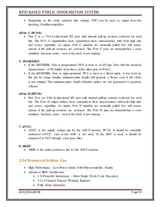 RFID BASED PUBLIC INFORMATION SYSTEM
GECJ, JHALAWAR Page 20
 Depending on the clock selection fuse settings, PB7 can be used as output from the
inverting Oscillatoramplifier.
4.Port C (PC5:0):
 Port C is a 7-bit bi-directional I/O port with internal pull-up resistors (selected for each
bit). The PC5...0 outputbuffers have symmetrical drive characteristics with both high sink
and source capability. As inputs, Port C pinsthat are externally pulled low will source
current if the pull-up resistors are activated. The Port C pins are tristatedwhen a reset
condition becomes active, even if the clock is not running.
5. PC6/RESET:
 If the RSTDISBL Fuse is programmed, PC6 is used as an I/O pin. Note that the electrical
characteristics of PC6differ from those of the other pins of Port C.
 If the RSTDISBL Fuse is unprogrammed, PC6 is used as a Reset input. A low level on
this pin for longer thanthe minimum pulse length will generate a Reset, even if the clock
is not running. The minimum pulse length isShorter pulses are not guaranteed to generate
a Reset.
6.Port D (PD7:0):
 Port D is an 8-bit bi-directional I/O port with internal pull-up resistors (selected for each
bit). The Port D output buffers have symmetrical drive characteristics with both high sink
and source capability. As inputs, Port D pinsthat are externally pulled low will source
current if the pull-up resistors are activated. The Port D pins are tristatedwhen a reset
condition becomes active, even if the clock is not running.
7. AVCC:
 AVCC is the supply voltage pin for the A/D Converter, PC3:0. It should be externally
connected toVCC, even if the ADC is not used. If the ADC is used, it should be
connected to VCC through a low-pass filter.
8. AREF:
 AREF is the analog reference pin for the A/D Converter.
3.2.4 Features ofArduino Uno
 High Performance, Low Power Atmel 8-Bit Microcontroller Family
 Advanced RISC Architecture
 131 Powerful Instructions – Most Single Clock Cycle Execution
 32 x 8 General Purpose Working Registers
 Fully Static Operation
 