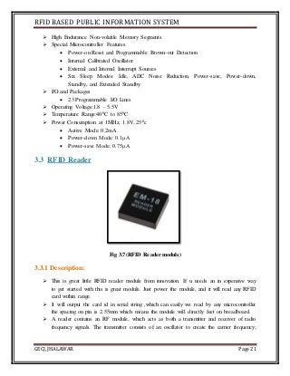 RFID BASED PUBLIC INFORMATION SYSTEM
GECJ, JHALAWAR Page 21
 High Endurance Non-volatile Memory Segments
 Special Microcontroller Features
 Power-on Reset and Programmable Brown-out Detection
 Internal Calibrated Oscillator
 External and Internal Interrupt Sources
 Six Sleep Modes: Idle, ADC Noise Reduction, Power-save, Power-down,
Standby, and Extended Standby
 I/O and Packages
 23 Programmable I/O Lines
 Operating Voltage:1.8 - 5.5V
 Temperature Range:400C to 850C
 Power Consumption at 1MHz, 1.8V, 250c
 Active Mode: 0.2mA
 Power-down Mode: 0.1μA
 Power-save Mode: 0.75μA
3.3 RFID Reader
Fig 3.7(RFID Reader module)
3.3.1 Description:
 This is great little RFID reader module from innovation. If u needs an in expensive way
to get started with this is great module. Just power the module, and it will read any RFID
card within range.
 It will output the card id in serial string ,which can easily we read by any microcontroller
the spacing on pin is 2.55mm which means the module will directly feet on breadboard.
 A reader contains an RF module, which acts as both a transmitter and receiver of radio
frequency signals. The transmitter consists of an oscillator to create the carrier frequency;
 