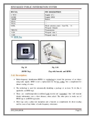 RFID BASED PUBLIC INFORMATION SYSTEM
GECJ, JHALAWAR Page 23
PIN NO. PIN DESCRIPTION
1. VCC Supply +5 v
2.GND Supply GND
3.BEEP Buzzer
4.N/A --
5.N/A --
6.SEL Mode selection pin(1 : Uart TX, 0 :
Weigand Output)
7.RS232 Transmission
8.D1 Weigand data 1
9.D0 Weigand data 0
3.4 RFID Tag
Fig 3.9 Fig 3.10
(RFID Tag) (Tag with barcode and RFID)
3.4.1 Description:
 Radio-frequency identification (RFID) is a technology to record the presence of an object
using radio signals. RFID is not a replacement for the bar coding, but a complement for
distant reading of codes.
 The technology is used for automatically identifying a package or an item. To do this, it
applicable on RFID tags.
 These are small transponders (combined radio receiver and transmitter) that will transmit
identity information over a short distance, when asked. The other piece to make use of
RFID tags is an RFID tag reader.
 Most tags carry a plain text inscription and a barcode as complements for direct reading
and for cases of any failure of radio frequency electronics.
 
