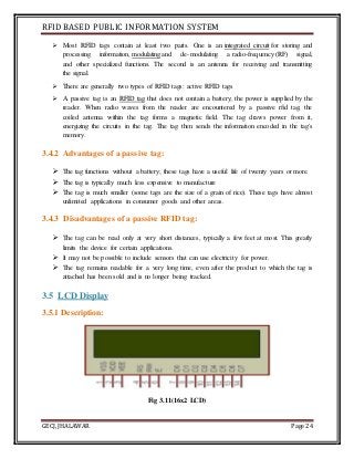 RFID BASED PUBLIC INFORMATION SYSTEM
GECJ, JHALAWAR Page 24
 Most RFID tags contain at least two parts. One is an integrated circuit for storing and
processing information, modulating and de-modulating a radio-frequency (RF) signal,
and other specialized functions. The second is an antenna for receiving and transmitting
the signal.
 There are generally two types of RFID tags: active RFID tags
 A passive tag is an RFID tag that does not contain a battery; the power is supplied by the
reader. When radio waves from the reader are encountered by a passive rfid tag, the
coiled antenna within the tag forms a magnetic field. The tag draws power from it,
energizing the circuits in the tag. The tag then sends the information encoded in the tag's
memory.
3.4.2 Advantages of a passive tag:
 The tag functions without a battery; these tags have a useful life of twenty years or more.
 The tag is typically much less expensive to manufacture
 The tag is much smaller (some tags are the size of a grain of rice). These tags have almost
unlimited applications in consumer goods and other areas.
3.4.3 Disadvantages of a passive RFID tag:
 The tag can be read only at very short distances, typically a few feet at most. This greatly
limits the device for certain applications.
 It may not be possible to include sensors that can use electricity for power.
 The tag remains readable for a very long time, even after the product to which the tag is
attached has been sold and is no longer being tracked.
3.5 LCD Display
3.5.1 Description:
Fig 3.11(16x2 LCD)
 