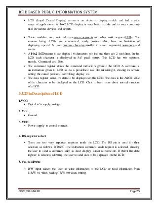 RFID BASED PUBLIC INFORMATION SYSTEM
GECJ, JHALAWAR Page 25
 LCD (Liquid Crystal Display) screen is an electronic display module and find a wide
range of applications. A 16x2 LCD display is very basic module and is very commonly
used in various devices and circuits.
 These modules are preferred over seven segments and other multi segment LEDs. The
reasons being: LCDs are economical; easily programmable; have no limitation of
displaying special & even custom characters (unlike in seven segments), animations and
so on.
 A 16x2 LCD means it can display 16 characters per line and there are 2 such lines. In this
LCD each character is displayed in 5x7 pixel matrix. This LCD has two registers,
namely, Command and Data.
 The command register stores the command instructions given to the LCD. A command is
an instruction given to LCD to do a predefined task like initializing it, clearing its screen,
setting the cursor position, controlling display etc.
 The data register stores the data to be displayed on the LCD. The data is the ASCII value
of the character to be displayed on the LCD. Click to learn more about internal structure
of a LCD.
3.5.2PinDescriptionof LCD
1.VCC:
 Digital +5v supply voltage.
2. VSS:
 Ground.
3. VEE:
 Power supply to control contrast.
4. RS, register select
 There are two very important registers inside the LCD. The RS pin is used for their
selection as follows. If RS=0, the instruction command code register is selected, allowing
the user to send a command such as clear display, cursor at home etc. If RS=1 the date
register is selected, allowing the user to send data to be displayed on the LCD.
5. r/w, read/write
 R/W input allows the user to write information to the LCD or read information from
It.R/W =1 when reading; R/W =0 when writing.
 