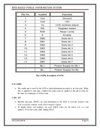 RFID BASED PUBLIC INFORMATION SYSTEM
GECJ, JHALAWAR Page 26
Fig 3.12(Pin description of LCD)
6. E, enable
 The enable pin is used by the LCD to latch information presented to its data pins. When
data is supplied to data pins, a high-to-low pulse must be applied to this pin in order for
the must be a minimum of 450 ns wide.
7. D0 – D7
 The8-bit data pins, D0-D7, are used information to the LCD or read the contents f the
LCD or read the contents of the LCD’S internal register.
 To display letters and numbers, we send ASCII codes for the letters a-Z, a-z, and
numbers 0-9 to these pins while making RS=2.
 