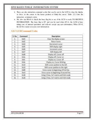 RFID BASED PUBLIC INFORMATION SYSTEM
GECJ, JHALAWAR Page 27
 There are also instruction command codes that can be sent to the LCD to clear the display
or force or the cursor to the home position or blink the cursor. Table 12-2 lists the
instruction command codes.
 We also use RS=0 to check the busy flag bit to see if the LCD is ready TO RECEIVE
INFORMATION. The busy flag is D7 and can be read when D7=1, the LCD is busy
taking care of internal operations and will not accept any new information. When D7=0,
the LCD is ready to receive new information.
3.5.3 LCD Command Codes
 