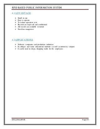 RFID BASED PUBLIC INFORMATION SYSTEM
GECJ, JHALAWAR Page 28
4.1ADVANTAGE
 Small in size
 Easy to operate
 To reduce operation cost
 Records are kept safe and confidential
 All records are available in instant
 Need less manpower
4.2APPLICATIONS
 Software companies and production industries
 In colleges and varies educational institutes as well as university campus.
 It can be used in shops, shopping malls for the employees.
 