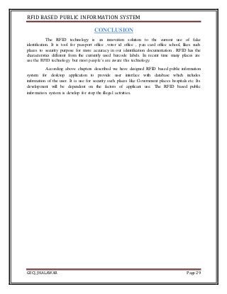 RFID BASED PUBLIC INFORMATION SYSTEM
GECJ, JHALAWAR Page 29
CONCLUSION
The RFID technology is an innovation solution to the current use of fake
identification. It is tool for passport office ,votor id office , pan card office school, likes such
places to security purpose for more accuracy in our identification documentation . RFID has the
characterstics different from the currently used barcode labels. In recent time many places are
use the RFID technology but most people’s are aware this technology.
According above chapters described we have designed RFID based public information
system for desktop application to provide user interface with database which includes
information of the user. It is use for security such places like Government places hospitals etc. Its
development will be dependent on the factors of applicant use. The RFID based public
information system is develop for stop the illegal activities.
 