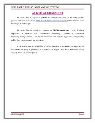 RFID BASED PUBLIC INFORMATION SYSTEM
GECJ, JHALAWAR Page 3
ACKNOWLEDGEMENT
We would like to express a gratitude to everyone who gave us the every possible
guidance and help more about RFID Based Public Information Systemwhich imparted more
knowledge about the topic.
We would like to extend our gratitude to Mr.MayankMewara , Asst. Professor
Department of Electronic and Communication Engineering , Institute of Government
Engineering College,Jhalawar for fruitful discussions and valuable suggestions during meeting
and for their encouragement and motivation.
In the first instance we would like to thanks electronics & communication department of
our institute for giving us permission to commence this project . We would furthermore like to
specially thank and encouragement.
 