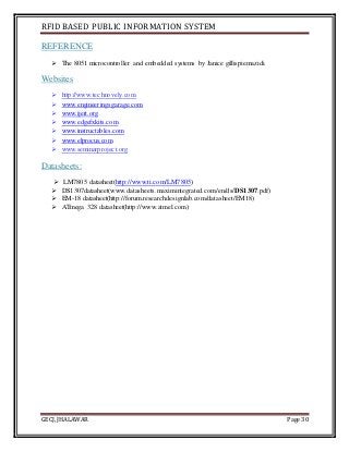RFID BASED PUBLIC INFORMATION SYSTEM
GECJ, JHALAWAR Page 30
REFERENCE
 The 8051 microcontroller and embedded systems by Janice gillispiemazidi.
Websites
 http://www.technovely.com
 www.engineeringsgarage.com
 www.ijert.org
 www.edgefxkits.com
 www.instructables.com
 www.elprocus.com
 www.seminarproject.org
Datasheets:
 LM7805 datasheet(http://www.ti.com/LM7805)
 DS1307datasheet(www.datasheets.maximintegrated.com/en/ds/DS1307.pdf)
 EM-18 datasheet(http://forum.researchdesignlab.com/datasheet/EM18)
 ATmega 328 datasheet(http://www.atmel.com)
 