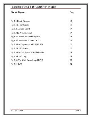 RFID BASED PUBLIC INFORMATION SYSTEM
GECJ, JHALAWAR Page 5
List of Figures Page
Fig 2.1 Block Diagram 13
Fig 3.1 Power Supply 15
Fig 3.2 Arduino Board 17
Fig 3.3 IC ATMEGA 328 17
Fig 3.4 Arduino Board Description 18
Fig 3.5 Architecture ATMEGA 328 19
Fig 3.6 Pin Diagram of ATMEGA 328 20
Fig 3.7 RFID Reader 22
Fig 3.8 Pin Description of RFID Reader 23
Fig 3.9 RFID Tags 23
Fig 3.10 Tag With Barcode And RFID 23
Fig 3.11 LCD 24
 