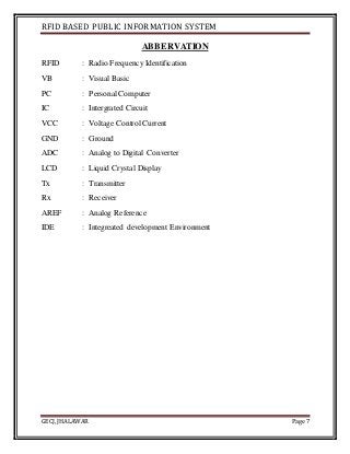 RFID BASED PUBLIC INFORMATION SYSTEM
GECJ, JHALAWAR Page 7
ABBERVATION
RFID : Radio Frequency Identification
VB : Visual Basic
PC : Personal Computer
IC : Intergrated Circuit
VCC : Voltage Control Current
GND : Ground
ADC : Analog to Digital Converter
LCD : Liquid Crystal Display
Tx : Transmitter
Rx : Receiver
AREF : Analog Reference
IDE : Integreated development Environment
 