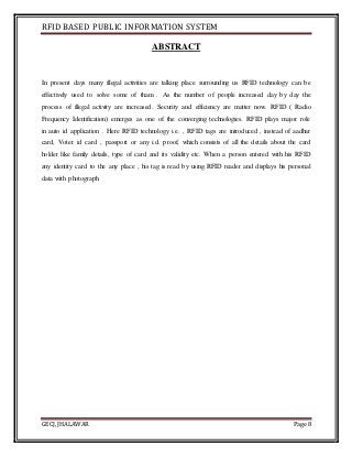 RFID BASED PUBLIC INFORMATION SYSTEM
GECJ, JHALAWAR Page 8
ABSTRACT
In present days many illegal activities are talking place surrounding us RFID technology can be
effectively used to solve some of tham . As the number of people increased day by day the
process of illegal activity are increased. Security and efficiency are matter now. RFID ( Radio
Frequency Identification) emerges as one of the converging technologies. RFID plays major role
in auto id application . Here RFID technology i.e. , RFID tags are introduced , instead of aadhar
card, Voter id card , passport or any i.d. proof, which consists of all the details about the card
holder like family details, type of card and its validity etc. When a person entered with his RFID
any identity card to the any place , his tag is read by using RFID reader and displays his personal
data with photograph.
 