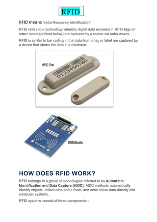 RFID means “radio-frequency identification”
RFID refers to a technology whereby digital data encoded in RFID tags or
smart labels (defined below) are captured by a reader via radio waves.
RFID is similar to bar coding in that data from a tag or label are captured by
a device that stores the data in a database.
HOW DOES RFID WORK?
RFID belongs to a group of technologies referred to as Automatic
Identification and Data Capture (AIDC). AIDC methods automatically
identify objects, collect data about them, and enter those data directly into
computer systems.
RFID systems consist of three components:-
RFID
 
