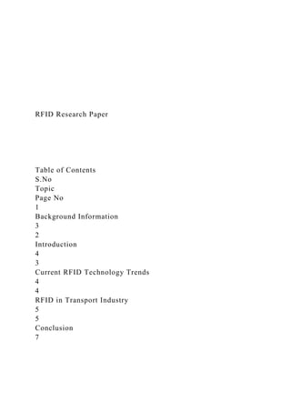 RFID Research Paper
Table of Contents
S.No
Topic
Page No
1
Background Information
3
2
Introduction
4
3
Current RFID Technology Trends
4
4
RFID in Transport Industry
5
5
Conclusion
7
 