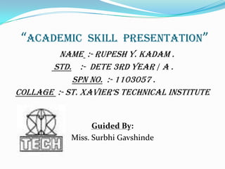 “Academic Skill Presentation”
NAME :- RUPESH Y. KADAM .
STD. :- DETE 3rd YEAR / A .
SPN NO. :- 1103057 .
COLLAGE :- ST. XAVIER’S TECHNICAL INSTITUTE
Guided By:
Miss. Surbhi Gavshinde
 