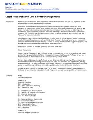 Brochure
More information from http://www.researchandmarkets.com/reports/316651/




Legal Research and Law Library Management

Description:    Whether you are a lawyer, a law librarian or information specialist, now you can organize, locate
                and evaluate the most valuable legal resources.

                This newly revised edition of Legal Research and Law Library Management retains the best
                elements of the previous edition while bringing you new, up-to-date coverage of the latest in law
                library management, including: collection development; controlling the cost of obtaining and
                maintaining legal information; strategic planning; retaining a law library consultant; online legal
                research; the changing role of academic law reviews in legal scholarship; and copyright law and
                “fair use” of research materials.

                Legal Research and Law Library Management includes over 30 topical research guides containing
                detailed listings of treatises, journals and Web sites. These are designed to serve as a resource in
                collection development decision-making, a source of pricing information for budgetary purpose, and
                a quick and comprehensive reference tool for legal researchers.

                This book is updated as needed, generally two times each year.

                About the Authors:

                Julius J. Marke, (deceased), was Professor of Law Emeritus and a former director of the law library
                at New York University School of Law. He was also Distinguished Research Professor of Law and
                former director of the law library at St. John's University School of Law.

                Richard Sloane, (deceased), was Professor of Law Emeritus at the University of Pennsylvania Law
                School and a law library planning consultant to law firms and corporate law departments, having
                served more than 150 such institutions in 20 states, the District of Columbia and Canada. For many
                years, he was Attorney in Charge of the Library at Cravath, Swaine & Moore in New York.

                Linda M. Ryan is Director of the Law Library at St. John's University School of Law and Research
                Professor of Law. She also created the M.L.S. Program in Law Librarianship at St. John's University.



Contents:       Part I
                Library Management

                CHAPTER 1
                Strategic Planning
                1.01 Introduction
                1.02 What is Strategic Planning
                1.03 Planning to Plan

                [1] Assembling the Planning Team
                [2] Creating the Planning Environment
                [3] Retaining Consultants
                1.04 The Planning Process

                [1] Mission and Vision Statements
                [2] Environmental Scan
                [3] Goals, Objectives and Strategies
                1.05 Presenting the Plan
                1.06 Implementing the Plan
                1.07 Conclusion

                CHAPTER 2
                The Cost of Legal Information
 