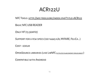 10
ACR122U
NFC Tools: http://nfc-tools.org/index.php?title=ACR122
Basic NFC USB READER
Only HF (13.56mHz)
Support for a few specs (iso 14443 a/b,MIFARE,FeliCa…)
Cost ~20eur
OpenSource libraries (like LibNFC[https://github.com/nfc-tools/libnfc] )
Compatible with Android
 