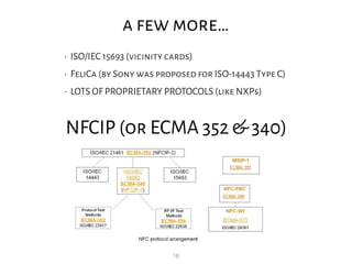 16
a few more…
• ISO/IEC 15693 (vicinity cards)
• FeliCa (by Sony was proposed for ISO-14443 Type C)
• LOTS OF PROPRIETARY PROTOCOLS (like NXPs)
NFCIP (or ECMA 352 & 340)
 